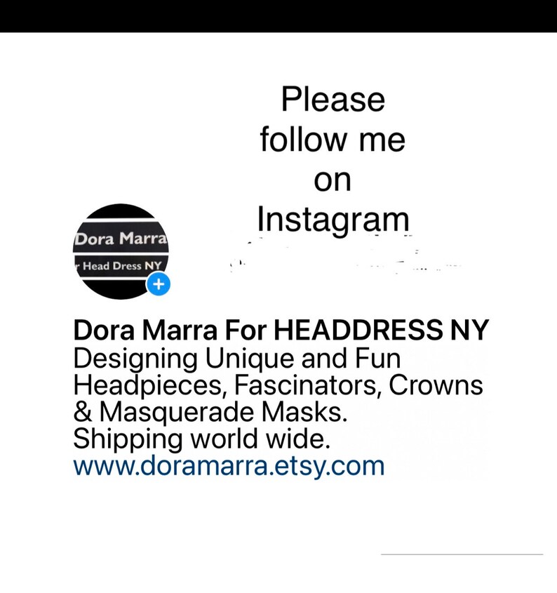 May include: White background with text that says "Please follow me on Instagram." Below the text is a logo for Dora Marra, a designer of headpieces, fascinators, crowns, and masquerade masks. The website is www.doramarra.etsy.com.