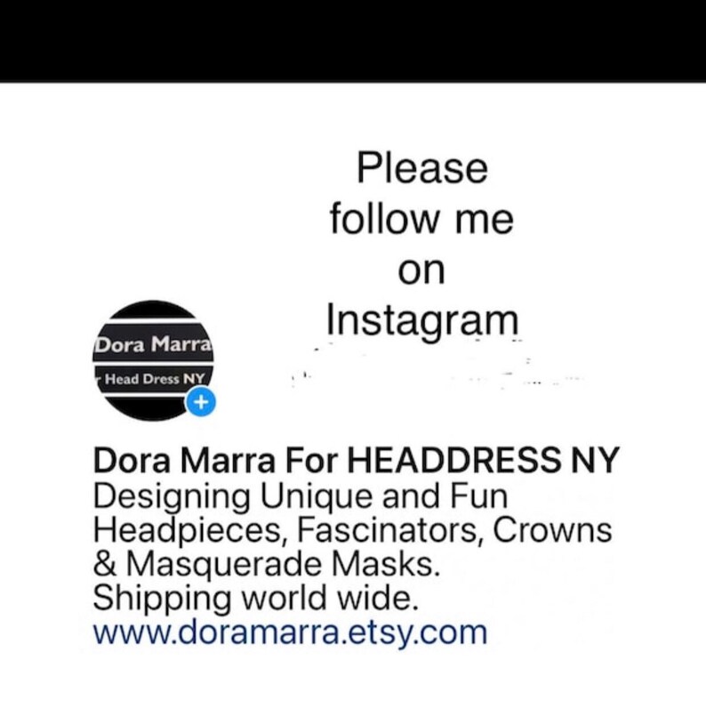 May include: Black and white logo for Dora Marra Head Dress NY. Text reads "Please follow me on Instagram." Dora Marra For HEADDRESS NY Designing Unique and Fun Headpieces, Fascinators, Crowns & Masquerade Masks. Shipping world wide. www.doramarra.etsy.com