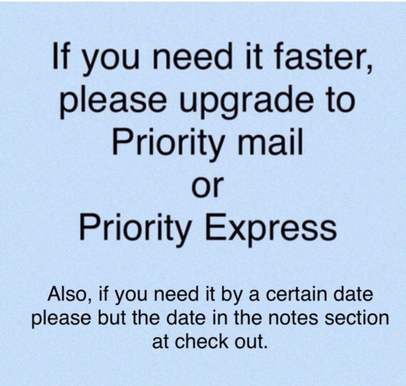 May include: Text on a light blue background that reads: "If you need it faster, please upgrade to Priority mail or Priority Express. Also, if you need it by a certain date please but the date in the notes section at check out."