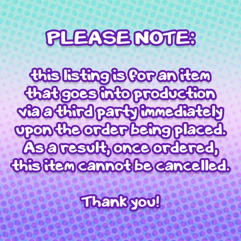 May include: Purple and blue polka dot background with white text that reads "PLEASE NOTE: this listing is for an item that goes into production via a third party immediately upon the order being placed. As a result, once ordered, this item cannot be cancelled. Thank you!"
