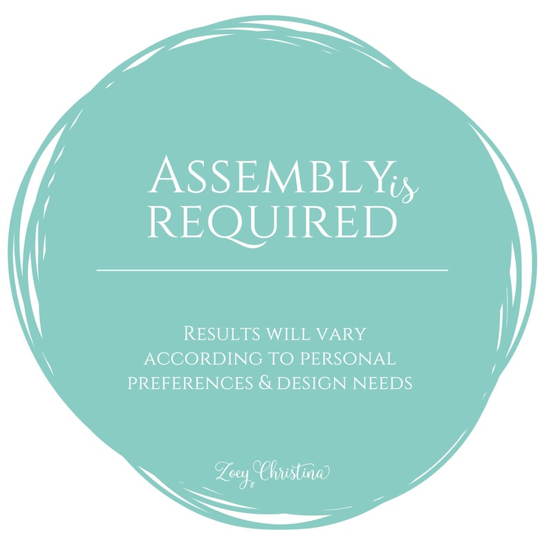 May include: A teal-colored circular graphic with white text that reads "ASSEMBLY is REQUIRED". Below the text is a horizontal line, followed by the text "RESULTS WILL VARY ACCORDING TO PERSONAL PREFERENCES & DESIGN NEEDS". The graphic includes the signature "Zoey Christina".