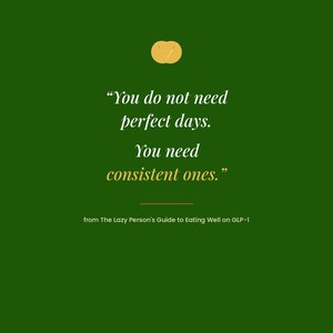 May include: A dark green graphic print featuring a small yellow circular icon at the top and the white text: "You do not need perfect days. You need consistent ones." Below this is the text: "from The Lazy Person's Guide to Eating Well on GLP-1" and "OMNI FRAME WORKS" at the bottom.