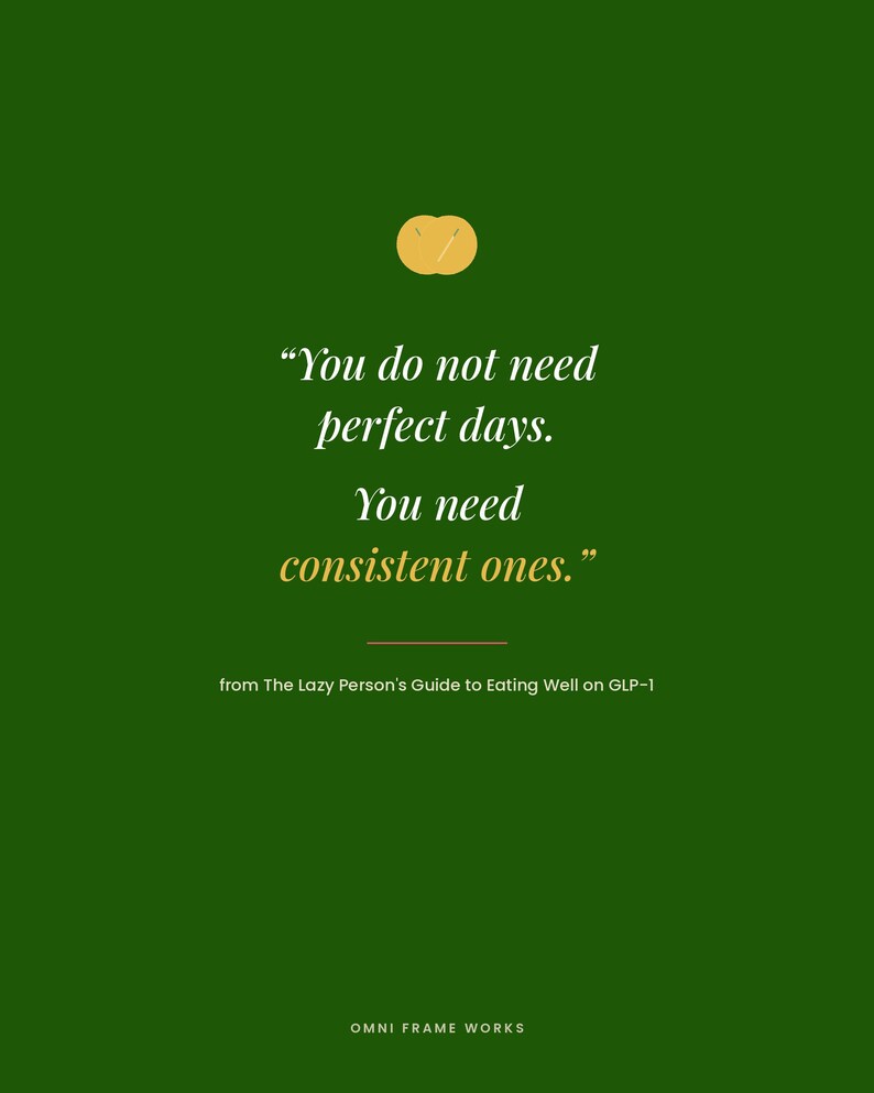 May include: A dark green graphic print featuring a small yellow circular icon at the top and the white text: "You do not need perfect days. You need consistent ones." Below this is the text: "from The Lazy Person's Guide to Eating Well on GLP-1" and "OMNI FRAME WORKS" at the bottom.