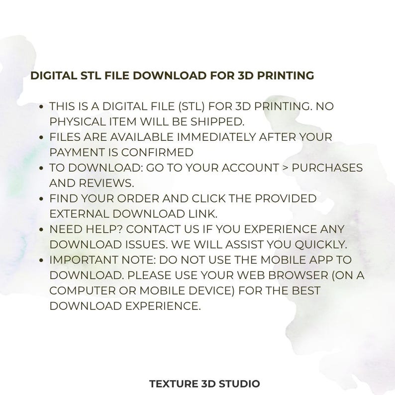 K&ouml;nnte beinhalten: Eine digitale STL-Datei zum Herunterladen f&uuml;r den 3D-Druck. Der Text lautet: DIGITAL STL FILE DOWNLOAD FOR 3D PRINTING. THIS IS A DIGITAL FILE (STL) FOR 3D PRINTING. NO PHYSICAL ITEM WILL BE SHIPPED. FILES ARE AVAILABLE IMMEDIATELY AFTER YOUR PAYMENT IS CONFIRMED. TO DOWNLOAD: GO TO YOUR ACCOUNT > PURCHASES AND REVIEWS. FIND YOUR ORDER AND CLICK THE PROVIDED EXTERNAL DOWNLOAD LINK. NEED HELP? CONTACT US IF YOU EXPERIENCE ANY DOWNLOAD ISSUES. WE WILL ASSIST YOU QUICKLY. IMPORTANT NOTE: DO NOT USE THE MOBILE APP TO DOWNLOAD. PLEASE USE YOUR WEB BROWSER (ON A COMPUTER OR MOBILE DEVICE) FOR THE BEST DOWNLOAD EXPERIENCE. TEXTURE 3D STUDIO.