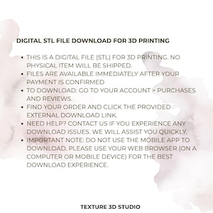 May include: A digital STL file download for 3D printing. The text states: DIGITAL STL FILE DOWNLOAD FOR 3D PRINTING. THIS IS A DIGITAL FILE (STL) FOR 3D PRINTING. NO PHYSICAL ITEM WILL BE SHIPPED. FILES ARE AVAILABLE IMMEDIATELY AFTER YOUR PAYMENT IS CONFIRMED. TO DOWNLOAD: GO TO YOUR ACCOUNT > PURCHASES AND REVIEWS. FIND YOUR ORDER AND CLICK THE PROVIDED EXTERNAL DOWNLOAD LINK. NEED HELP? CONTACT US IF YOU EXPERIENCE ANY DOWNLOAD ISSUES. WE WILL ASSIST YOU QUICKLY. IMPORTANT NOTE: DO NOT USE THE MOBILE APP TO DOWNLOAD. PLEASE USE YOUR WEB BROWSER (ON A COMPUTER OR MOBILE DEVICE) FOR THE BEST DOWNLOAD EXPERIENCE. TEXTURE 3D STUDIO.