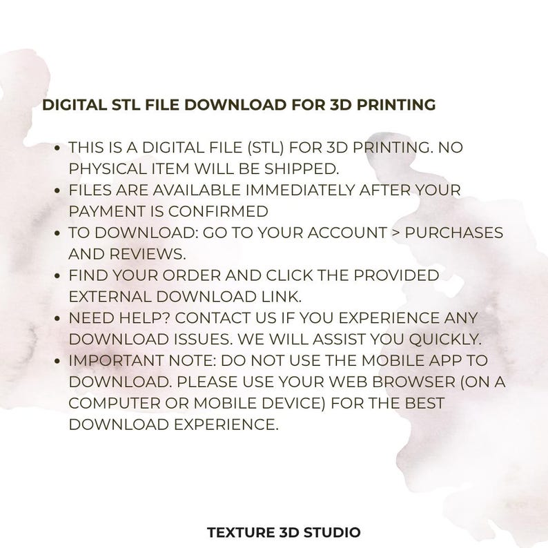 May include: A digital STL file download for 3D printing. The text states: DIGITAL STL FILE DOWNLOAD FOR 3D PRINTING. THIS IS A DIGITAL FILE (STL) FOR 3D PRINTING. NO PHYSICAL ITEM WILL BE SHIPPED. FILES ARE AVAILABLE IMMEDIATELY AFTER YOUR PAYMENT IS CONFIRMED. TO DOWNLOAD: GO TO YOUR ACCOUNT > PURCHASES AND REVIEWS. FIND YOUR ORDER AND CLICK THE PROVIDED EXTERNAL DOWNLOAD LINK. NEED HELP? CONTACT US IF YOU EXPERIENCE ANY DOWNLOAD ISSUES. WE WILL ASSIST YOU QUICKLY. IMPORTANT NOTE: DO NOT USE THE MOBILE APP TO DOWNLOAD. PLEASE USE YOUR WEB BROWSER (ON A COMPUTER OR MOBILE DEVICE) FOR THE BEST DOWNLOAD EXPERIENCE. TEXTURE 3D STUDIO.