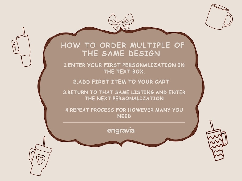 May include: A light brown informational graphic with a dark brown scalloped border featuring a bow icon at the top and four drinkware illustrations. The text reads: HOW TO ORDER MULTIPLE OF THE SAME DESIGN. 1. ENTER YOUR FIRST PERSONALIZATION IN THE TEXT BOX. 2. ADD FIRST ITEM TO YOUR CART. 3. RETURN TO THAT SAME LISTING AND ENTER THE NEXT PERSONALIZATION. 4. REPEAT PROCESS FOR HOWEVER MANY YOU NEED. The word engravia appears at the bottom.