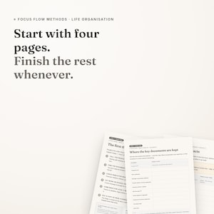 May include: A white document with black text titled Focus Flow Methods Life Organisation. The text reads Start with four pages. Finish the rest whenever. Below are printed sheets with tables and lists, including a section titled Where the key documents are kept.