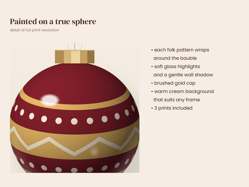 May include: A red spherical Christmas ornament with gold and white folk patterns, topped with a brushed gold cap. Text reads: Painted on a true sphere, detail at full print resolution, each folk pattern wraps around the bauble, soft glass highlights, gentle wall shadow, brushed gold cap, warm cream background, 3 prints included.