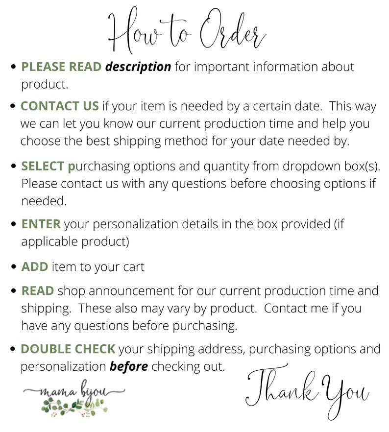 May include: A text-based graphic with instructions on how to order a product. The text includes the following: "PLEASE READ description for important information about product." "CONTACT US if your item is needed by a certain date." "SELECT purchasing options and quantity from dropdown box(s)." "ENTER your personalization details in the box provided (if applicable product)" "ADD item to your cart" "READ shop announcement for our current production time and shipping." "DOUBLE CHECK your shipping address, purchasing options and personalization before checking out." The graphic also includes the text "Thank You" and a small floral design with the text "mama byou".