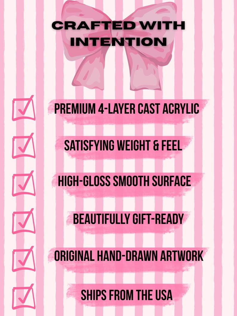 May include: A pink and white striped graphic featuring a large pink bow at the top and the text CRAFTED WITH INTENTION. Below are six checkboxes with the text: PREMIUM 4-LAYER CAST ACRYLIC, SATISFYING WEIGHT & FEEL, HIGH-GLOSS SMOOTH SURFACE, BEAUTIFULLY GIFT-READY, ORIGINAL HAND-DRAWN ARTWORK, SHIPS FROM THE USA.