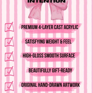 May include: A pink and white striped graphic featuring a large pink bow at the top with the text CRAFTED WITH INTENTION. Below are six checklist items with pink checkmarks and text: PREMIUM 4-LAYER CAST ACRYLIC, SATISFYING WEIGHT & FEEL, HIGH-GLOSS SMOOTH SURFACE, BEAUTIFULLY GIFT-READY, ORIGINAL HAND-DRAWN ARTWORK, and SHIPS FROM THE USA.