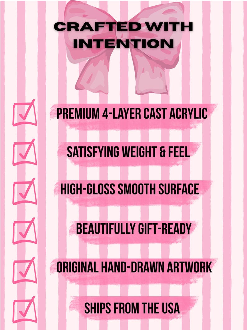 May include: A pink and white striped graphic featuring a large pink bow at the top with the text CRAFTED WITH INTENTION. Below are six checklist items with pink checkmarks and text: PREMIUM 4-LAYER CAST ACRYLIC, SATISFYING WEIGHT & FEEL, HIGH-GLOSS SMOOTH SURFACE, BEAUTIFULLY GIFT-READY, ORIGINAL HAND-DRAWN ARTWORK, and SHIPS FROM THE USA.