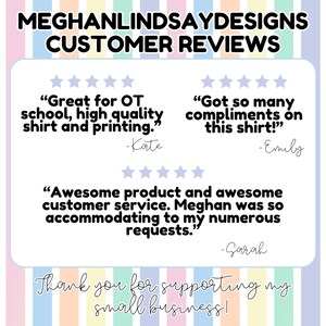 May include: A customer review graphic with five-star ratings and positive reviews for a small business. The reviews highlight the quality of the products and the excellent customer service. The text reads "Great for OT school, high quality shirt and printing." -Kate, "Got so many compliments on this shirt!" -Emily, "Awesome product and awesome customer service. Meghan was so accommodating to my numerous requests." -Sarah. The graphic also includes the text "Thank you for supporting my small business!"