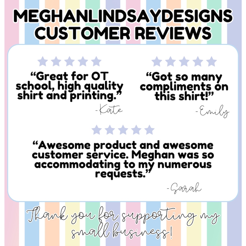 May include: A customer review graphic with five-star ratings and positive reviews for a small business. The reviews highlight the quality of the products and the excellent customer service. The text reads "Great for OT school, high quality shirt and printing." -Kate, "Got so many compliments on this shirt!" -Emily, "Awesome product and awesome customer service. Meghan was so accommodating to my numerous requests." -Sarah. The graphic also includes the text "Thank you for supporting my small business!"