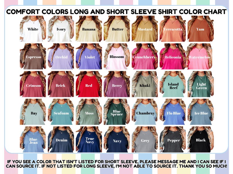 May include: Color chart of Comfort Colors long and short sleeve shirts. Colors include white, ivory, banana, butter, mustard, terracotta, yam, espresso, orchid, violet, blossom, crunchberry, heliconia, watermelon, crimson, brick, red, berry, khaki, island reef, light green, bay, seafoam, moss, blue spruce, chambray, flo blue, ice blue, blue jean, denim, true navy, navy, grey, pepper, and black.