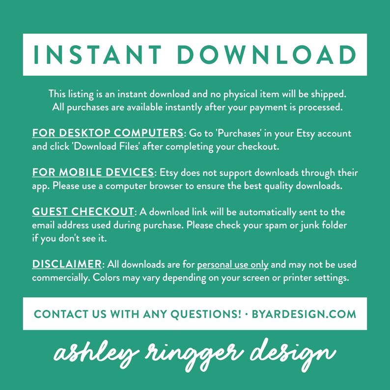 May include: A green background with white text explaining that this listing is an instant download and no physical item will be shipped. The text also explains how to download the files for desktop computers, mobile devices, and guest checkout. The text also includes a disclaimer that all downloads are for personal use only and may not be used commercially. The text ends with a contact us message and the website address BYARDESIGN.COM. The text at the bottom of the image reads "ashley ringger design".