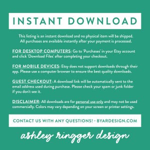 May include: A green background with white text explaining that this listing is an instant download and no physical item will be shipped. The text also explains how to download the files for desktop computers, mobile devices, and guest checkout. The text also includes a disclaimer that all downloads are for personal use only and may not be used commercially. The text ends with a contact us message and the website address BYARDESIGN.COM. The text at the bottom of the image reads "ashley ringger design".