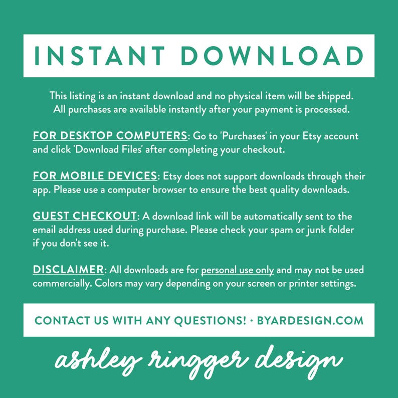 May include: A green background with white text explaining that this listing is an instant download and no physical item will be shipped. The text also explains how to download the files for desktop computers, mobile devices, and guest checkout. The text also includes a disclaimer that all downloads are for personal use only and may not be used commercially. The text ends with a contact us message and the website address BYARDESIGN.COM. The text at the bottom of the image reads "ashley ringger design".