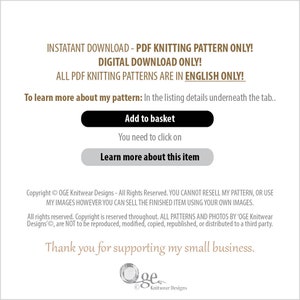 May include: A digital download for a knitting pattern. The text reads "Instant Download - PDF Knitting Pattern Only! Digital Download Only! All PDF Knitting Patterns Are In English Only! To learn more about my pattern: In the listing details underneath the tab... Add to basket You need to click on Learn more about this item Copyright &copy; OGE Knitwear Designs - All Rights Reserved. YOU CANNOT RESELL MY PATTERN, OR USE MY IMAGES HOWEVER YOU CAN SELL THE FINISHED ITEM USING YOUR OWN IMAGES. All rights reserved. Copyright is reserved throughout. ALL PATTERNS AND PHOTOS BY 'OGE Knitwear Designs', are NOT to be reproduced, modified, copied, republished, or distributed to a third party. Thank you for supporting my small business. Oge Knitwear Designs"