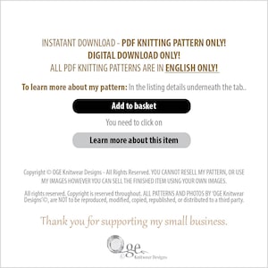 May include: A digital download for a knitting pattern. The text reads "Instant Download - PDF Knitting Pattern Only! Digital Download Only! All PDF Knitting Patterns Are In English Only! To learn more about my pattern: In the listing details underneath the tab... Add to basket You need to click on Learn more about this item Copyright &copy; OGE Knitwear Designs - All Rights Reserved. YOU CANNOT RESELL MY PATTERN, OR USE MY IMAGES HOWEVER YOU CAN SELL THE FINISHED ITEM USING YOUR OWN IMAGES. All rights reserved. Copyright is reserved throughout. ALL PATTERNS AND PHOTOS BY 'OGE Knitwear Designs', are NOT to be reproduced, modified, copied, republished, or distributed to a third party. Thank you for supporting my small business. Oge Knitwear Designs"