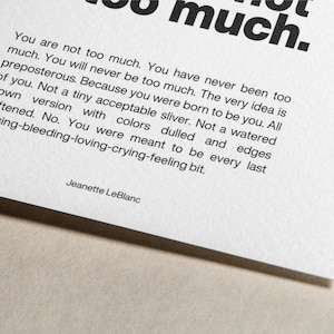 May include: Black and white text on a white background. The text reads: "You are not too much. You have never been too much. You will never be too much. The very idea is preposterous. Because you were born to be you. All of you. Not a tiny acceptable sliver. Not a watered down version with colors dulled and edges softened. No. You were meant to be every last pulsing-bleeding-loving-crying-feeling bit."  The text is signed "Jeanette LeBlanc".