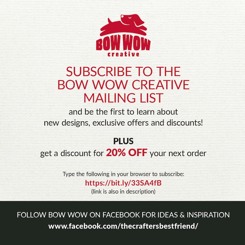 May include: A red cartoon dog logo with the text "BOW WOW creative" above it. The text below the logo says "SUBSCRIBE TO THE BOW WOW CREATIVE MAILING LIST and be the first to learn about new designs, exclusive offers and discounts! PLUS get a discount for 20% OFF your next order Type the following in your browser to subscribe: https://bit.ly/33SA4fB (link is also in description) FOLLOW BOW WOW ON FACEBOOK FOR IDEAS & INSPIRATION www.facebook.com/thecraftersbestfriend/"