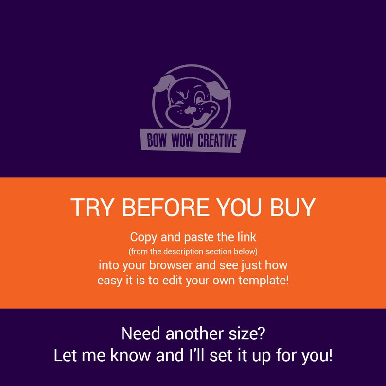 May include: Orange and purple graphic with a cartoon dog logo and the text "BOW WOW CREATIVE". The text "TRY BEFORE YOU BUY" is in large white letters. The text "Copy and paste the link (from the description section below) into your browser and see just how easy it is to edit your own template!" is in smaller white letters. The text "Need another size? Let me know and I'll set it up for you!" is in smaller white letters.