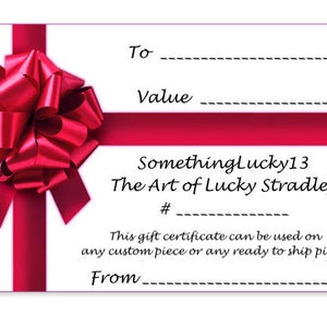 May include: A red gift certificate with a red bow on top. The certificate is for Somethinglucky13, The Art of Lucky Stradley. It says "This gift certificate can be used on any custom piece or any ready to ship piece."