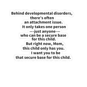 May include: A white sticker with black text that reads: Behind developmental disorders, there's often an attachment issue. It only takes one person—just anyone—who can be a secure base for this child. But right now, Mom, this child only has you. I want you to be that secure base for this child.