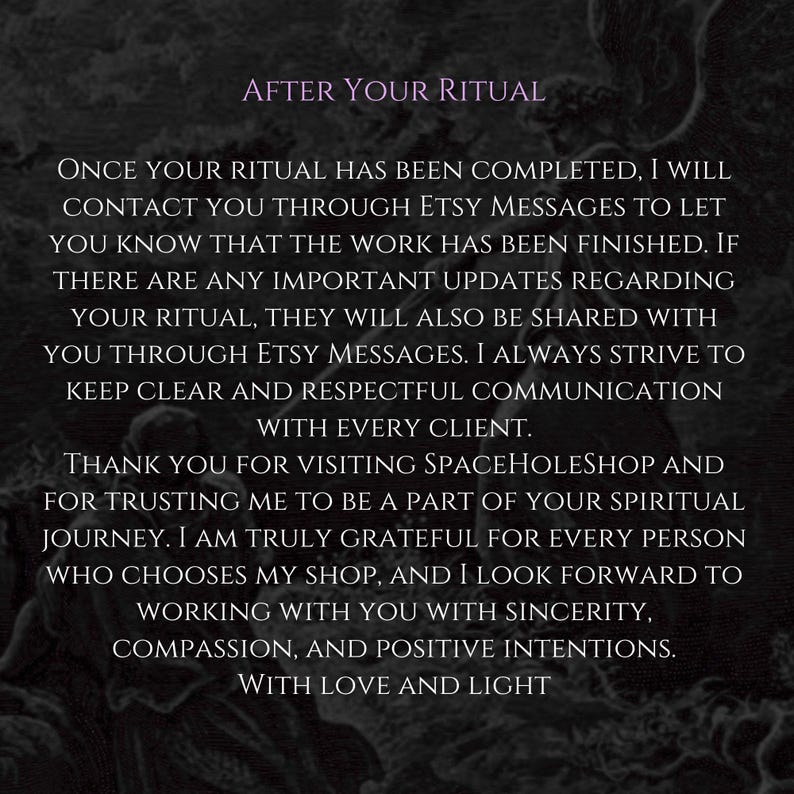 Puede incluir: Un fondo oscuro y texturizado con el t&iacute;tulo morado AFTER YOUR RITUAL y texto blanco que detalla las pol&iacute;ticas de comunicaci&oacute;n: Once your ritual has been completed, I will contact you through Etsy Messages to let you know that the work has been finished. If there are any important updates regarding your ritual, they will also be shared with you through Etsy Messages. I always strive to keep clear and respectful communication with every client. Thank you for visiting SpaceHoleShop and for trusting me to be a part of your spiritual journey. I am truly grateful for every person who chooses my shop, and I look forward to working with you with sincerity, compassion, and positive intentions. With love and light.