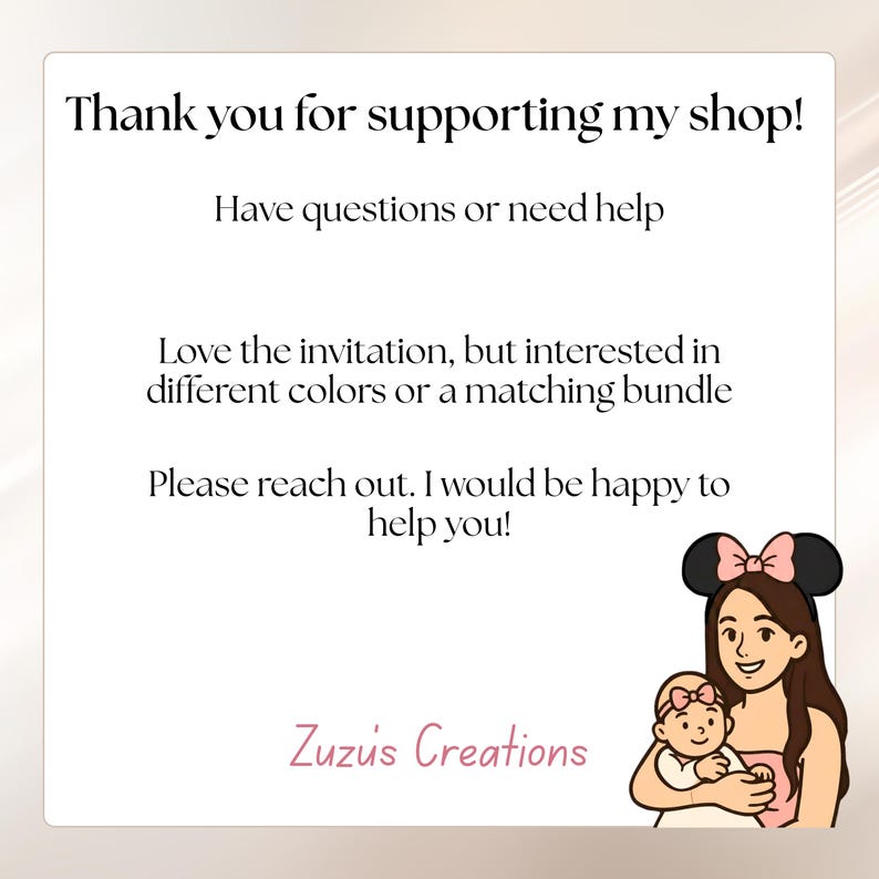 May include: A white card with black text that reads: Thank you for supporting my shop! Have questions or need help. Love the invitation, but interested in different colors or a matching bundle. Please reach out. I would be happy to help you! Zuzu's Creations. A cartoon illustration of a person wearing mouse ears holding a baby with a pink headband.