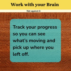 May include: A rectangular sign with a yellow top section featuring the black text Work with your Brain and Not against it. Below, a teal square with a textured surface displays the black text Track your progress so you can see what's moving and pick up where you left off.