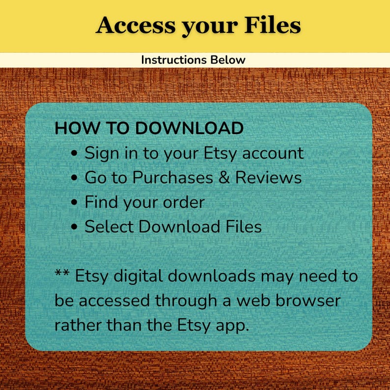 May include: A digital instruction card with a yellow header reading Access your Files and Instructions Below. The teal central box lists steps: Sign in to your Etsy account, Go to Purchases & Reviews, Find your order, and Select Download Files.