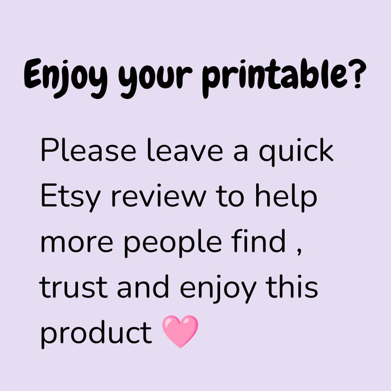 May include: A light purple square sign with black text that reads: Enjoy your printable? Please leave a quick Etsy review to help more people find, trust and enjoy this product. A small pink heart icon is positioned after the word product.
