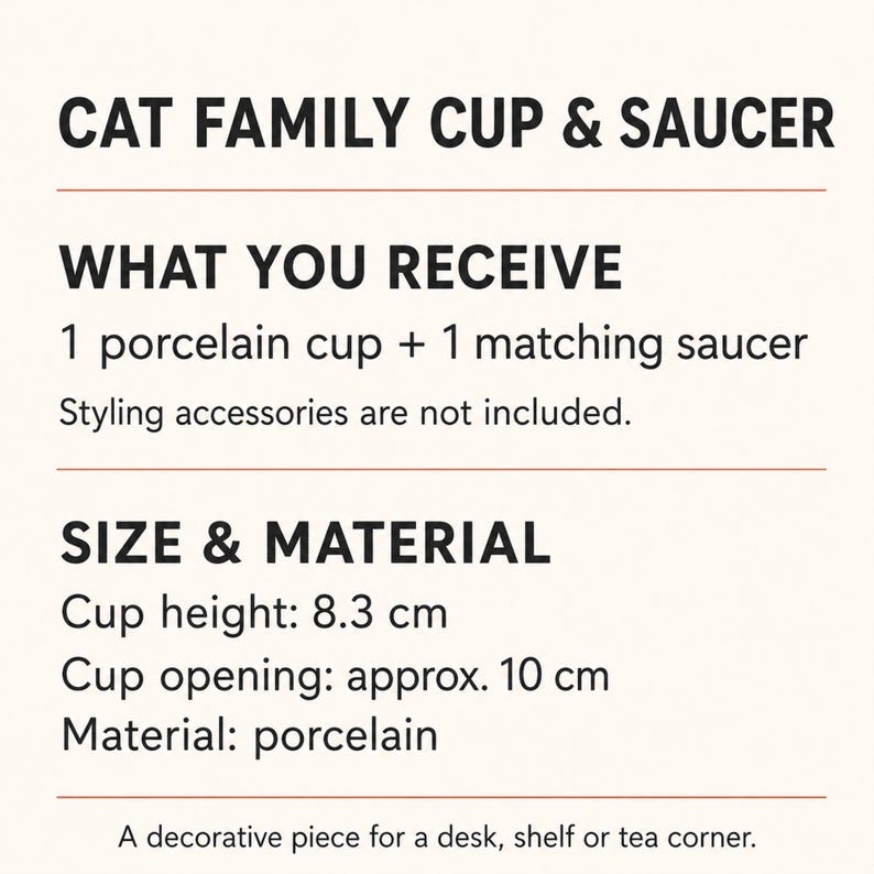 May include: A Cat Family Cup & Saucer set made of porcelain. The text states: What you receive: 1 porcelain cup + 1 matching saucer. Styling accessories are not included. Size & Material: Cup height: 8.3 cm, Cup opening: approx. 10 cm.