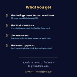 May include: A dark blue digital product information graphic titled What you get. It lists The Feeling Comes Second 62-page PDF, a 10-page worksheet pack, lifetime access, and the honest approach. Bottom text reads You do not need to feel ready to press download. Ray Atmos A Think Better Guide.