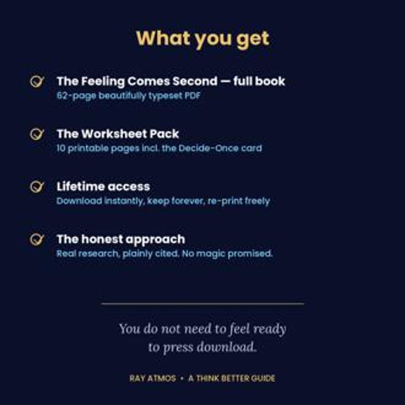 May include: A dark blue digital product information graphic titled What you get. It lists The Feeling Comes Second 62-page PDF, a 10-page worksheet pack, lifetime access, and the honest approach. Bottom text reads You do not need to feel ready to press download. Ray Atmos A Think Better Guide.