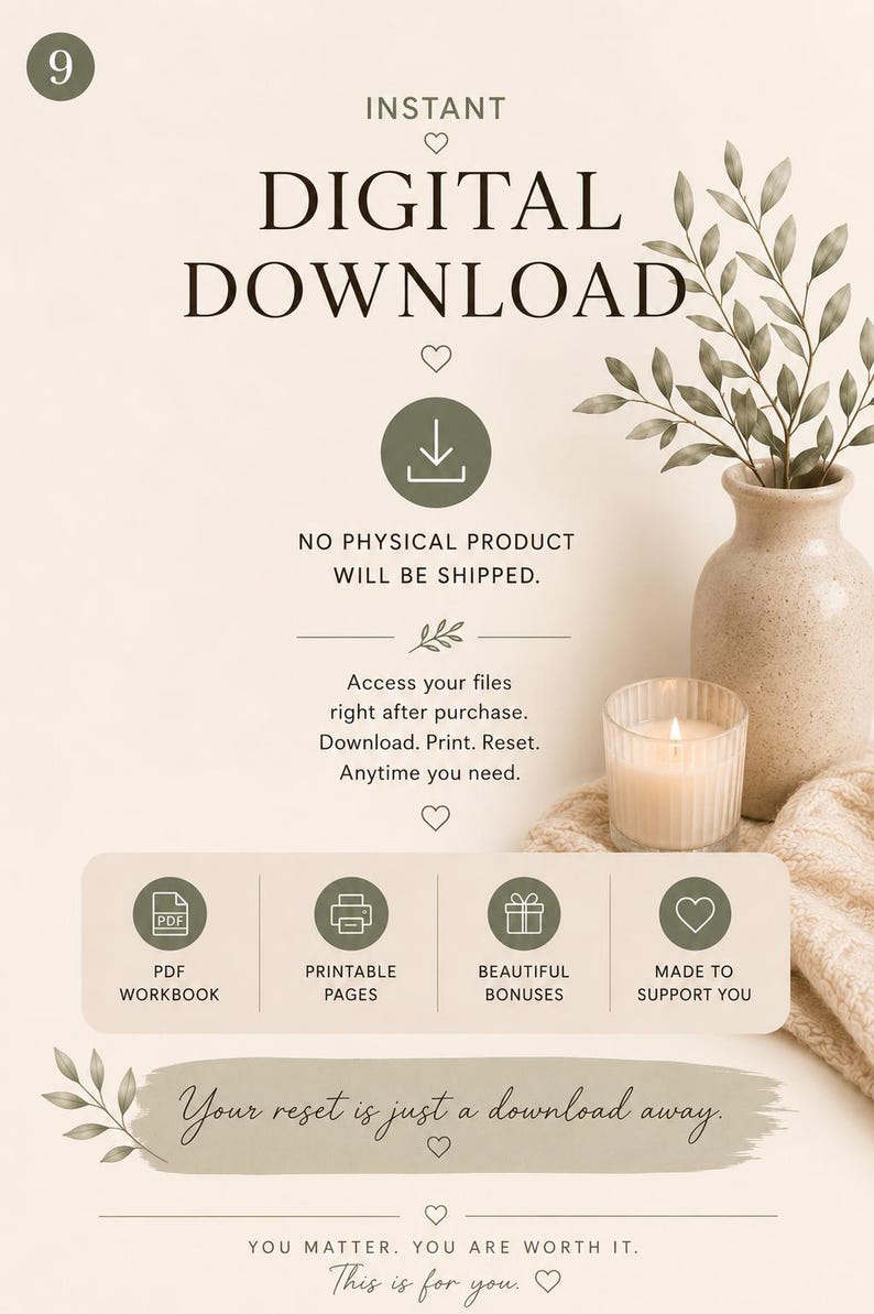 May include: An informational graphic for an instant digital download featuring the text: INSTANT DIGITAL DOWNLOAD, NO PHYSICAL PRODUCT WILL BE SHIPPED, Access your files right after purchase, PDF WORKBOOK, PRINTABLE PAGES, BEAUTIFUL BONUSES, MADE TO SUPPORT YOU, Your reset is just a download away, YOU MATTER. YOU ARE WORTH IT. This is for you.