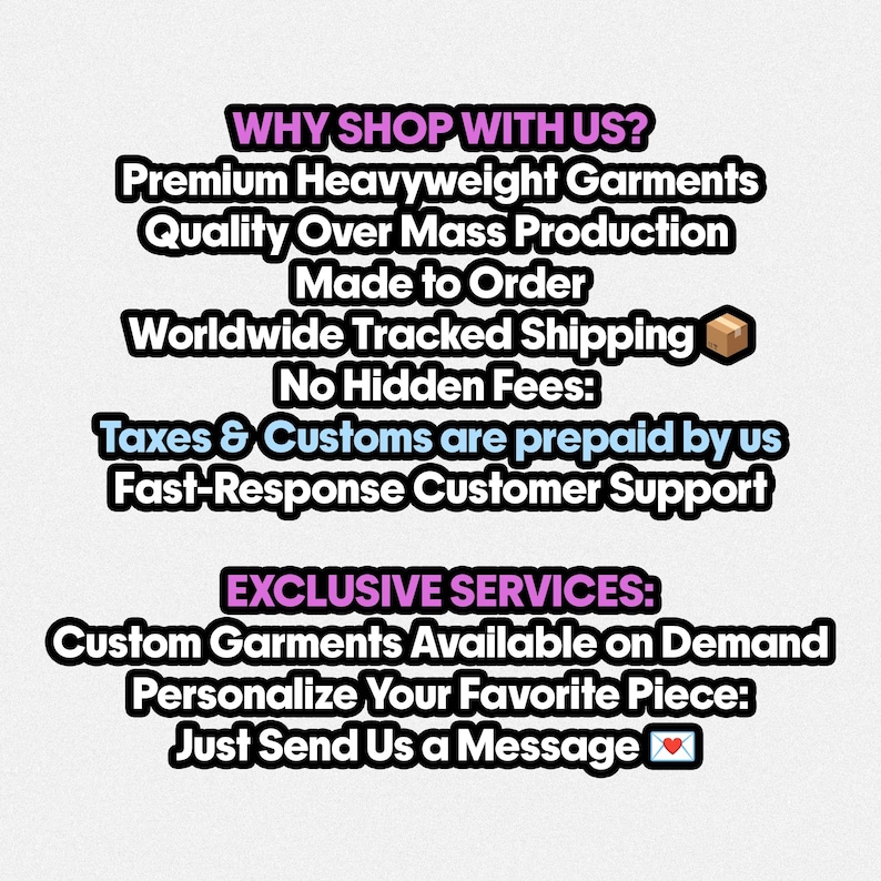 May include: A white informational graphic with black text and pink headers. The text reads: WHY SHOP WITH US? Premium Heavyweight Garments, Quality Over Mass Production, Made to Order, Worldwide Tracked Shipping, No Hidden Fees, Taxes & Customs are prepaid by us, Fast-Response Customer Support. EXCLUSIVE SERVICES: Custom Garments Available on Demand, Personalize Your Favorite Piece: Just Send Us a Message.