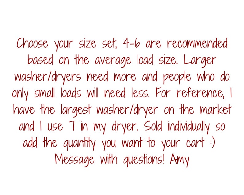 May include: Text on a white background reads: "Choose your size set, 4-6 are recommended based on the average load size. Larger washer/dryers need more and people who do only small loads will need less..." Message with questions! Amy.