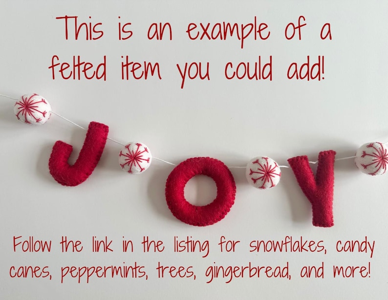 May include: A felted garland spelling the word JOY in red letters, interspersed with white felt balls featuring red snowflake embroidery. The text reads: This is an example of a felted item you could add! Follow the link in the listing for snowflakes, candy canes, peppermints, trees, gingerbread, and more!