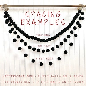 May include: Three black felt ball garlands hanging from a silver rod. The top garland has balls touching, the middle garland has 8 balls per foot, and the bottom garland has 4 balls per foot. The text "SPACING EXAMPLES" is at the top of the image. The text "TOUCHING" is below the top garland. The text "8 PER FOOT" is below the middle garland. The text "4 PER FOOT" is below the bottom garland. The text "LETTERBOARD MINI - 8 FELT BALLS ON 18 INCHES" is at the bottom left of the image. The text "LETTERBOARD REG. - 12 FELT BALLS ON 24 INCHES" is at the bottom right of the image.