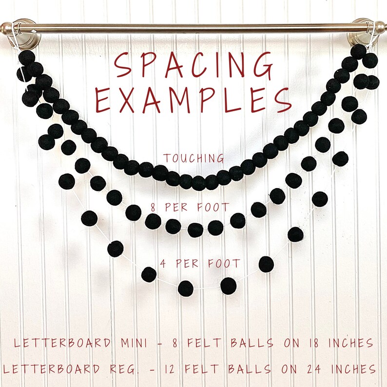 May include: Three black felt ball garlands hanging from a silver rod. The top garland has balls touching, the middle garland has 8 balls per foot, and the bottom garland has 4 balls per foot. The text "SPACING EXAMPLES" is at the top of the image. The text "TOUCHING" is below the top garland. The text "8 PER FOOT" is below the middle garland. The text "4 PER FOOT" is below the bottom garland. The text "LETTERBOARD MINI - 8 FELT BALLS ON 18 INCHES" is at the bottom left of the image. The text "LETTERBOARD REG. - 12 FELT BALLS ON 24 INCHES" is at the bottom right of the image.