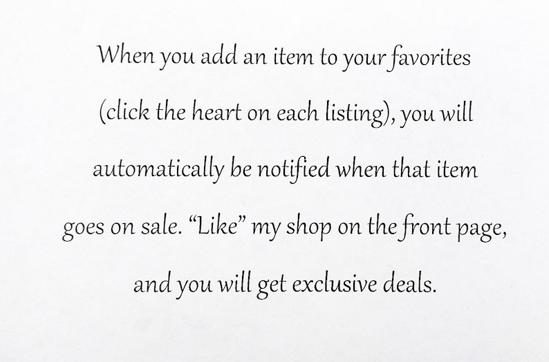 May include: A white graphic with black text that reads: When you add an item to your favorites (click the heart on each listing), you will automatically be notified when that item goes on sale. Like my shop on the front page, and you will get exclusive deals.