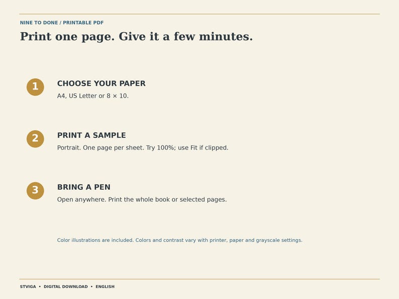 Puede incluir: Una hoja de instrucciones de descarga digital titulada NINE TO DONE. El texto dice: Print one page. Give it a few minutes. 1. CHOOSE YOUR PAPER A4, US Letter or 8 x 10. 2. PRINT A SAMPLE Portrait. One page per sheet. Try 100%; use Fit if clipped. 3. BRING A PEN Open anywhere. Print the whole book or selected pages. Color illustrations are included. Colors and contrast vary with printer, paper and grayscale settings. STVIGA DIGITAL DOWNLOAD ENGLISH.