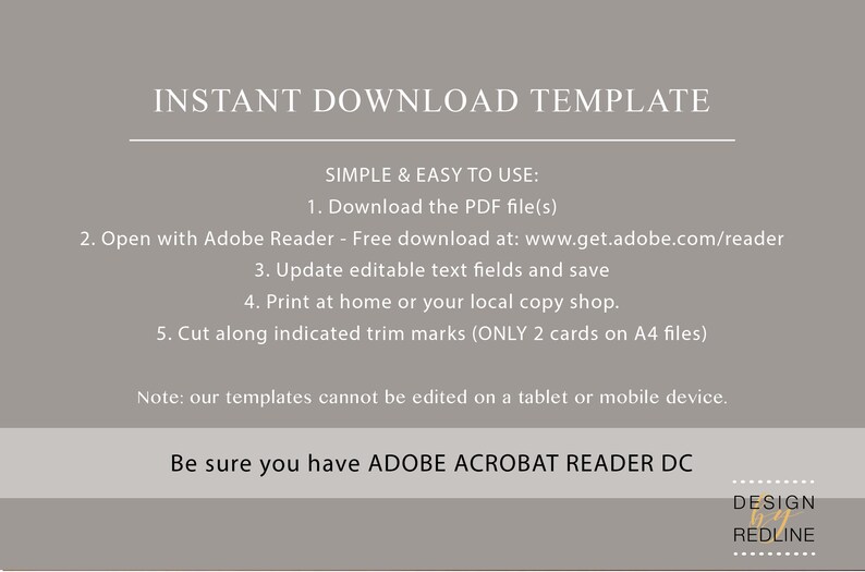 May include: A grey background with white text explaining how to download and use a printable template. The text reads "INSTANT DOWNLOAD TEMPLATE", "SIMPLE & EASY TO USE:", "1. Download the PDF file(s)", "2. Open with Adobe Reader - Free download at: www.get.adobe.com/reader", "3. Update editable text fields and save", "4. Print at home or your local copy shop.", "5. Cut along indicated trim marks (ONLY 2 cards on A4 files)", "Note: our templates cannot be edited on a tablet or mobile device.", "Be sure you have ADOBE ACROBAT READER DC". The bottom right corner of the image has a white box with the text "DESIGN REDLINE" in black.