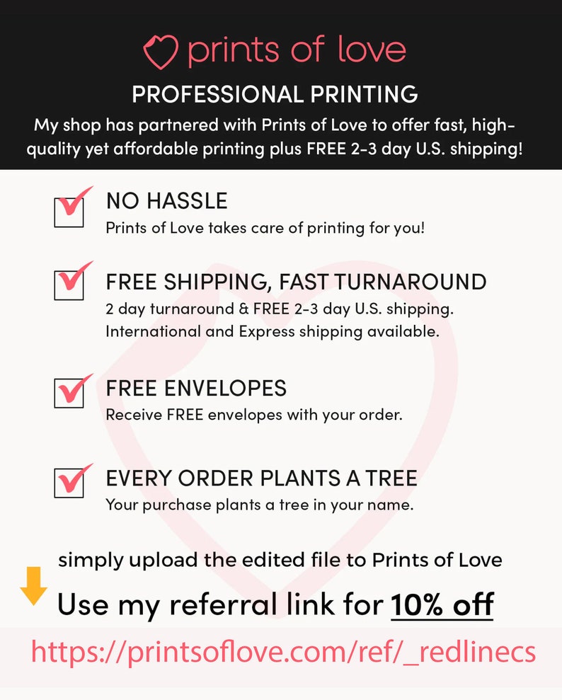 May include: A pink heart with the text "prints of love" above the text "PROFESSIONAL PRINTING". The text below the heart reads "My shop has partnered with Prints of Love to offer fast, high-quality yet affordable printing plus FREE 2-3 day U.S. shipping!"  A checklist with four items is shown. The first item is "NO HASSLE" with the text "Prints of Love takes care of printing for you!" The second item is "FREE SHIPPING, FAST TURNAROUND" with the text "2 day turnaround & FREE 2-3 day U.S. shipping. International and Express shipping available." The third item is "FREE ENVELOPES" with the text "Receive FREE envelopes with your order." The fourth item is "EVERY ORDER PLANTS A TREE" with the text "Your purchase plants a tree in your name." The text below the checklist reads "simply upload the edited file to Prints of Love" with an arrow pointing down to the text "Use my referral link for 10% off" and the URL "https://printsoflove.com/ref/_redlinecs".