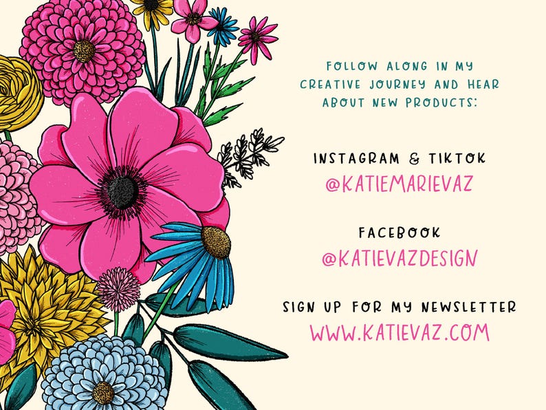 Op de afbeelding: Een kleurrijke bloemenillustratie met roze, gele, blauwe en groene bloemen. De tekst luidt: "FOLLOW ALONG IN MY CREATIVE JOURNEY AND HEAR ABOUT NEW PRODUCTS: INSTAGRAM & TIKTOK @KATIEMARIEVAZ FACEBOOK @KATIEVAZDESIGN SIGN UP FOR MY NEWSLETTER WWW.KATIEVAZ.COM"