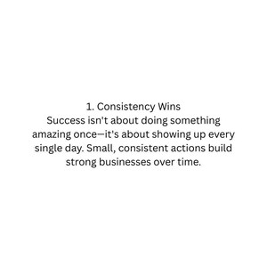 May include: A white graphic with black text that reads: 1. Consistency Wins. Success isn't about doing something amazing once—it's about showing up every single day. Small, consistent actions build strong businesses over time.